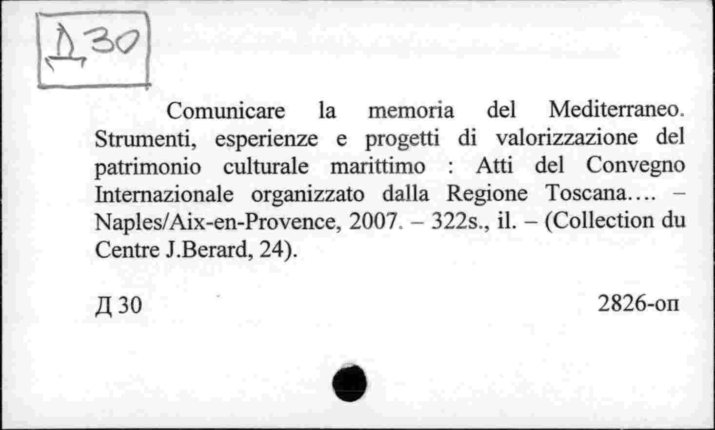 ﻿—
Comunicare la memoria del Mediterraneo. Strumenti, esperienze e progetti di valorizzazione del patrimonio culturale marittimo : Atti del Convegno Intemazionale organizzato dalla Regione Toscana.... -Naples/Aix-en-Provence, 2007. - 322s., il. - (Collection du Centre J.Berard, 24).
Д30
2826-on